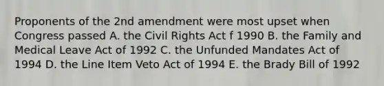 Proponents of the 2nd amendment were most upset when Congress passed A. the Civil Rights Act f 1990 B. the Family and Medical Leave Act of 1992 C. the Unfunded Mandates Act of 1994 D. the Line Item Veto Act of 1994 E. the Brady Bill of 1992