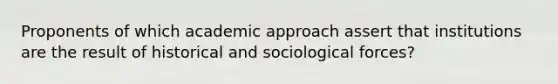 Proponents of which academic approach assert that institutions are the result of historical and sociological forces?