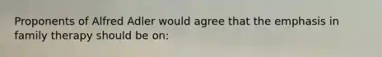 Proponents of Alfred Adler would agree that the emphasis in family therapy should be on: