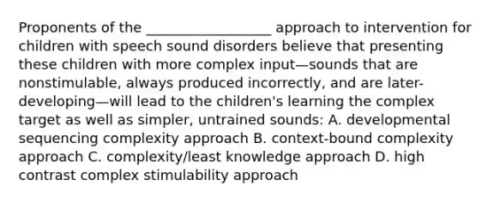 Proponents of the __________________ approach to intervention for children with speech sound disorders believe that presenting these children with more complex input—sounds that are nonstimulable, always produced incorrectly, and are later-developing—will lead to the children's learning the complex target as well as simpler, untrained sounds: A. developmental sequencing complexity approach B. context-bound complexity approach C. complexity/least knowledge approach D. high contrast complex stimulability approach