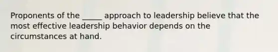 Proponents of the _____ approach to leadership believe that the most effective leadership behavior depends on the circumstances at hand.