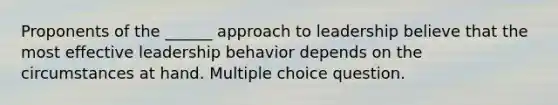 Proponents of the ______ approach to leadership believe that the most effective leadership behavior depends on the circumstances at hand. Multiple choice question.