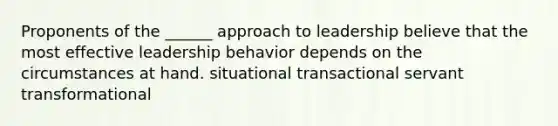 Proponents of the ______ approach to leadership believe that the most effective leadership behavior depends on the circumstances at hand. situational transactional servant transformational