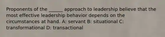 Proponents of the ______ approach to leadership believe that the most effective leadership behavior depends on the circumstances at hand. A: servant B: situational C: transformational D: transactional