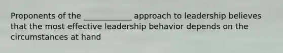 Proponents of the ____________ approach to leadership believes that the most effective leadership behavior depends on the circumstances at hand