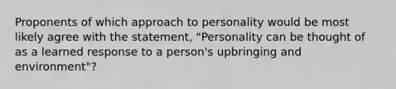 Proponents of which approach to personality would be most likely agree with the statement, "Personality can be thought of as a learned response to a person's upbringing and environment"?