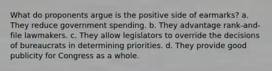 What do proponents argue is the positive side of earmarks? a. They reduce government spending. b. They advantage rank-and-file lawmakers. c. They allow legislators to override the decisions of bureaucrats in determining priorities. d. They provide good publicity for Congress as a whole.