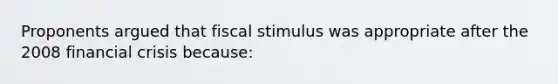 Proponents argued that fiscal stimulus was appropriate after the 2008 financial crisis because: