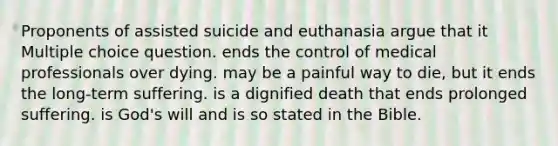 Proponents of assisted suicide and euthanasia argue that it Multiple choice question. ends the control of medical professionals over dying. may be a painful way to die, but it ends the long-term suffering. is a dignified death that ends prolonged suffering. is God's will and is so stated in the Bible.