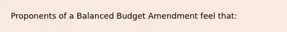 Proponents of a Balanced Budget Amendment feel that: