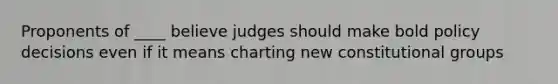 Proponents of ____ believe judges should make bold policy decisions even if it means charting new constitutional groups