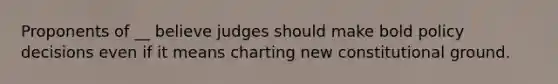 Proponents of __ believe judges should make bold policy decisions even if it means charting new constitutional ground.