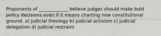 Proponents of _____________ believe judges should make bold policy decisions even if it means charting new constitutional ground. a) judicial theology b) judicial activism c) judicial delegation d) judicial restraint