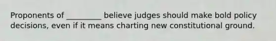 Proponents of _________ believe judges should make bold policy decisions, even if it means charting new constitutional ground.