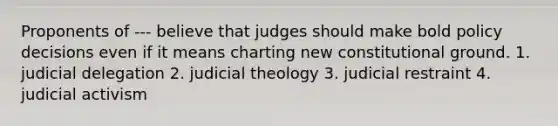 Proponents of --- believe that judges should make bold policy decisions even if it means charting new constitutional ground. 1. judicial delegation 2. judicial theology 3. judicial restraint 4. judicial activism