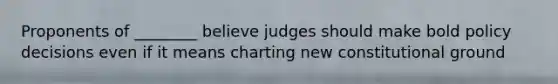 Proponents of ________ believe judges should make bold policy decisions even if it means charting new constitutional ground