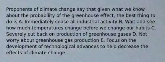 Proponents of climate change say that given what we know about the probability of the greenhouse effect, the best thing to do is A. Immediately cease all industrial activity B. Wait and see how much temperatures change before we change our habits C. Severely cut back on production of greenhouse gases D. Not worry about greenhouse gas production E. Focus on the development of technological advances to help decrease the effects of climate change