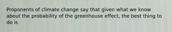 Proponents of climate change say that given what we know about the probability of the greenhouse effect, the best thing to do is