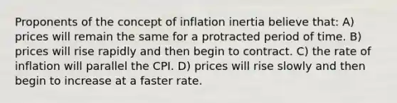 Proponents of the concept of inflation inertia believe that: A) prices will remain the same for a protracted period of time. B) prices will rise rapidly and then begin to contract. C) the rate of inflation will parallel the CPI. D) prices will rise slowly and then begin to increase at a faster rate.