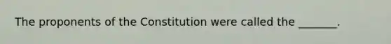 The proponents of the Constitution were called the _______.