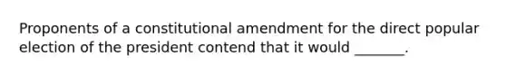 Proponents of a constitutional amendment for the direct popular election of the president contend that it would _______.