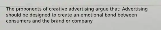 The proponents of creative advertising argue that: Advertising should be designed to create an emotional bond between consumers and the brand or company