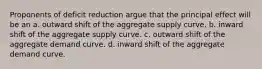 Proponents of deficit reduction argue that the principal effect will be an a. outward shift of the aggregate supply curve. b. inward shift of the aggregate supply curve. c. outward shift of the aggregate demand curve. d. inward shift of the aggregate demand curve.