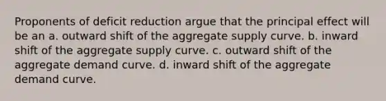 Proponents of deficit reduction argue that the principal effect will be an a. outward shift of the aggregate supply curve. b. inward shift of the aggregate supply curve. c. outward shift of the aggregate demand curve. d. inward shift of the aggregate demand curve.