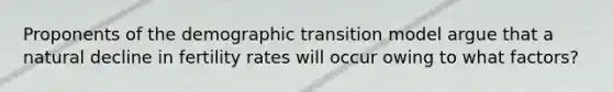 Proponents of the demographic transition model argue that a natural decline in fertility rates will occur owing to what factors?