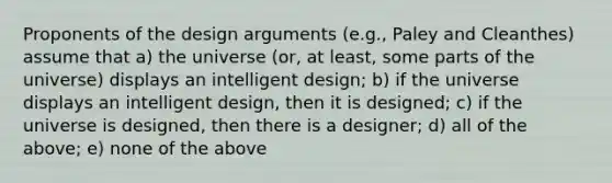 Proponents of the design arguments (e.g., Paley and Cleanthes) assume that a) the universe (or, at least, some parts of the universe) displays an intelligent design; b) if the universe displays an intelligent design, then it is designed; c) if the universe is designed, then there is a designer; d) all of the above; e) none of the above