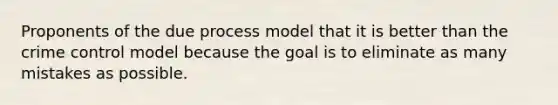 Proponents of the due process model that it is better than the crime control model because the goal is to eliminate as many mistakes as possible.