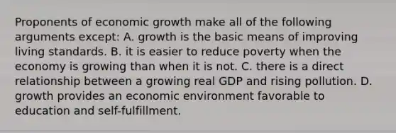 Proponents of economic growth make all of the following arguments except: A. growth is the basic means of improving living standards. B. it is easier to reduce poverty when the economy is growing than when it is not. C. there is a direct relationship between a growing real GDP and rising pollution. D. growth provides an economic environment favorable to education and self-fulfillment.