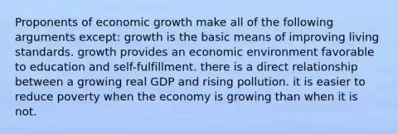 Proponents of economic growth make all of the following arguments except: growth is the basic means of improving living standards. growth provides an economic environment favorable to education and self-fulfillment. there is a direct relationship between a growing real GDP and rising pollution. it is easier to reduce poverty when the economy is growing than when it is not.