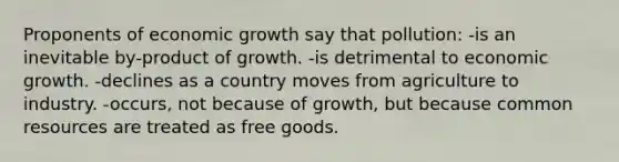 Proponents of economic growth say that pollution: -is an inevitable by-product of growth. -is detrimental to economic growth. -declines as a country moves from agriculture to industry. -occurs, not because of growth, but because common resources are treated as free goods.