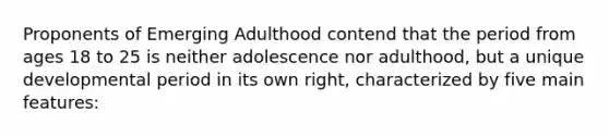 Proponents of Emerging Adulthood contend that the period from ages 18 to 25 is neither adolescence nor adulthood, but a unique developmental period in its own right, characterized by five main features: