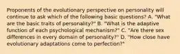 Proponents of the evolutionary perspective on personality will continue to ask which of the following basic questions? A. "What are the basic traits of personality?" B. "What is the adaptive function of each psychological mechanism?" C. "Are there sex differences in every domain of personality?" D. "How close have evolutionary adaptations come to perfection?"