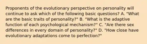 Proponents of the evolutionary perspective on personality will continue to ask which of the following basic questions? A. "What are the basic traits of personality?" B. "What is the adaptive function of each psychological mechanism?" C. "Are there sex differences in every domain of personality?" D. "How close have evolutionary adaptations come to perfection?"