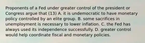 Proponents of a Fed under greater control of the president or Congress argue that (13) A. it is undemocratic to have monetary policy controlled by an elite group. B. some sacrifices in unemployment is necessary to lower inflation. C. the Fed has always used its independence successfully. D. greater control would help coordinate fiscal and monetary policies.