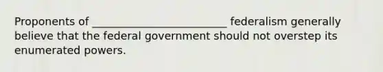 Proponents of _________________________ federalism generally believe that the federal government should not overstep its enumerated powers.