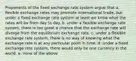 Proponents of the fixed exchange rate system argue that a. flexible exchange rates may promote international trade, but under a fixed exchange rate system at least we know what the rates will be from day to day. b. under a flexible exchange rate system, there is too great a chance that the exchange rate will diverge from the equilibrium exchange rate. c. under a flexible exchange rate system, there is no way of knowing what the exchange rate is at any particular point in time. d. under a fixed exchange rate system, there would only be one currency in the world. e. none of the above