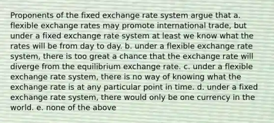 Proponents of the fixed exchange rate system argue that a. flexible exchange rates may promote international trade, but under a fixed exchange rate system at least we know what the rates will be from day to day. b. under a flexible exchange rate system, there is too great a chance that the exchange rate will diverge from the equilibrium exchange rate. c. under a flexible exchange rate system, there is no way of knowing what the exchange rate is at any particular point in time. d. under a fixed exchange rate system, there would only be one currency in the world. e. none of the above