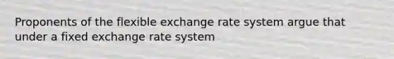 Proponents of the flexible exchange rate system argue that under a fixed exchange rate system