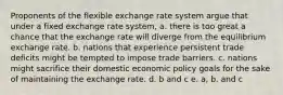 Proponents of the flexible exchange rate system argue that under a fixed exchange rate system, a. there is too great a chance that the exchange rate will diverge from the equilibrium exchange rate. b. nations that experience persistent trade deficits might be tempted to impose trade barriers. c. nations might sacrifice their domestic economic policy goals for the sake of maintaining the exchange rate. d. b and c e. a, b, and c