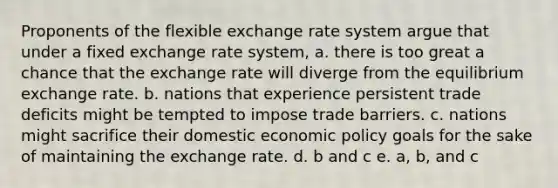 Proponents of the flexible exchange rate system argue that under a fixed exchange rate system, a. there is too great a chance that the exchange rate will diverge from the equilibrium exchange rate. b. nations that experience persistent trade deficits might be tempted to impose trade barriers. c. nations might sacrifice their domestic economic policy goals for the sake of maintaining the exchange rate. d. b and c e. a, b, and c