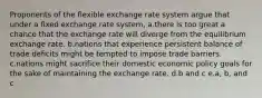 Proponents of the flexible exchange rate system argue that under a fixed exchange rate system, a.there is too great a chance that the exchange rate will diverge from the equilibrium exchange rate. b.nations that experience persistent balance of trade deficits might be tempted to impose trade barriers. c.nations might sacrifice their domestic economic policy goals for the sake of maintaining the exchange rate. d.b and c e.a, b, and c