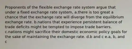 Proponents of the flexible exchange rate system argue that under a fixed exchange rate system, a.there is too great a chance that the exchange rate will diverge from the equilibrium exchange rate. b.nations that experience persistent balance of trade deficits might be tempted to impose trade barriers. c.nations might sacrifice their domestic economic policy goals for the sake of maintaining the exchange rate. d.b and c e.a, b, and c