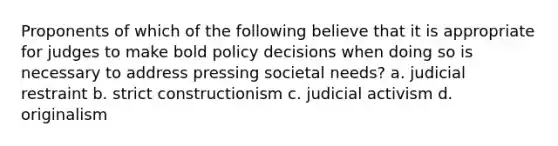 Proponents of which of the following believe that it is appropriate for judges to make bold policy decisions when doing so is necessary to address pressing societal needs? a. judicial restraint b. strict constructionism c. judicial activism d. originalism