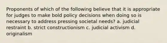 ​Proponents of which of the following believe that it is appropriate for judges to make bold policy decisions when doing so is necessary to address pressing societal needs? a. judicial restraint b. strict constructionism c. judicial activism d. originalism