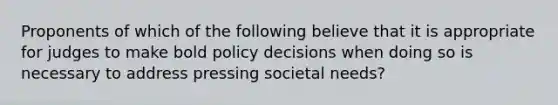 Proponents of which of the following believe that it is appropriate for judges to make bold policy decisions when doing so is necessary to address pressing societal needs?