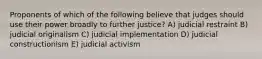 Proponents of which of the following believe that judges should use their power broadly to further justice? A) judicial restraint B) judicial originalism C) judicial implementation D) judicial constructionism E) judicial activism